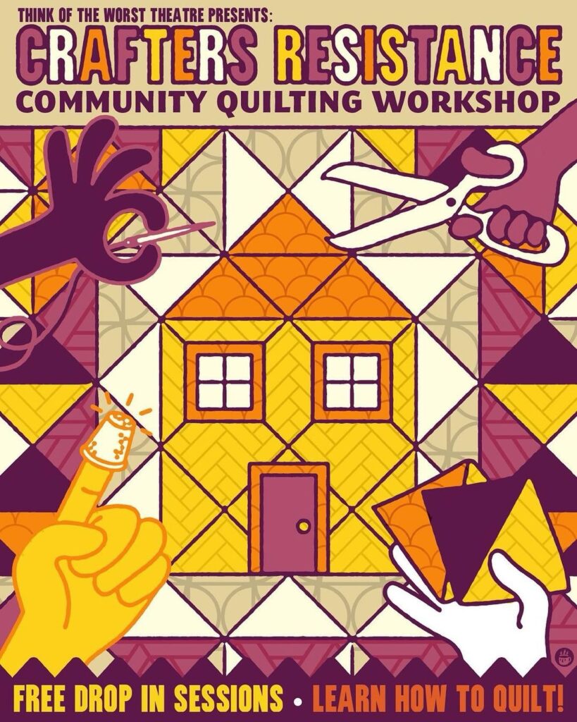 The title in purple and yellow says Think of the Worst Theatre Presents: Crafters Resistance. Community Quilting Workshop. There is a quilted pattern in yellow purple and beige with a yellow and orange house in the centre. Around the edges are hands holding craft supplies like scissors, a needle and thread, and a thimble. The bottom text reads “free drop in sessions. Come learn how to quilt”
